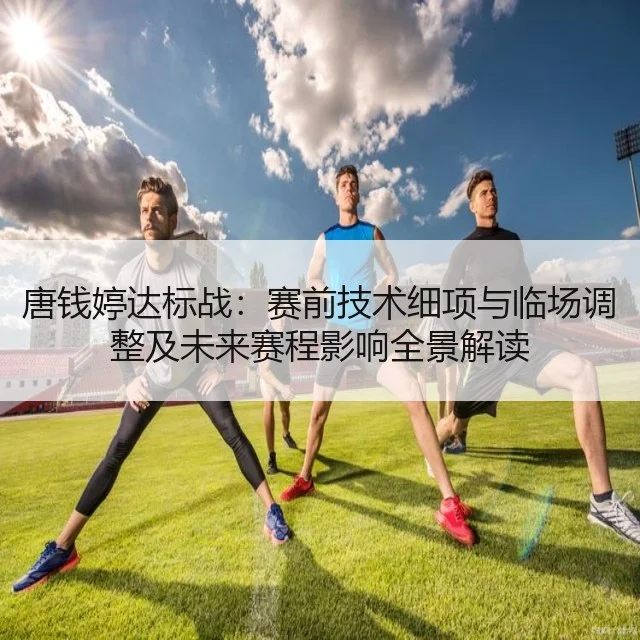 唐钱婷达标战：赛前技术细项与临场调整及未来赛程影响全景解读